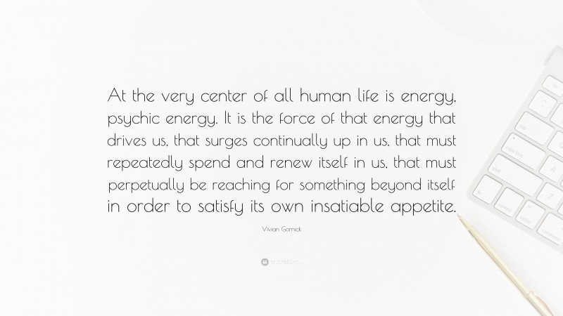 Vivian Gornick Quote: “At the very center of all human life is energy, psychic energy. It is the force of that energy that drives us, that surges continually up in us, that must repeatedly spend and renew itself in us, that must perpetually be reaching for something beyond itself in order to satisfy its own insatiable appetite.”