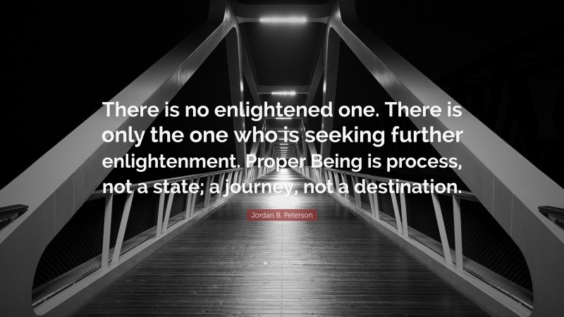 Jordan B. Peterson Quote: “There is no enlightened one. There is only the one who is seeking further enlightenment. Proper Being is process, not a state; a journey, not a destination.”