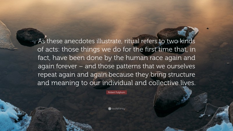 Robert Fulghum Quote: “As these anecdotes illustrate, ritual refers to two kinds of acts: those things we do for the first time that, in fact, have been done by the human race again and again forever – and those patterns that we ourselves repeat again and again because they bring structure and meaning to our individual and collective lives.”