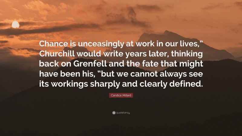 Candice Millard Quote: “Chance is unceasingly at work in our lives,” Churchill would write years later, thinking back on Grenfell and the fate that might have been his, “but we cannot always see its workings sharply and clearly defined.”