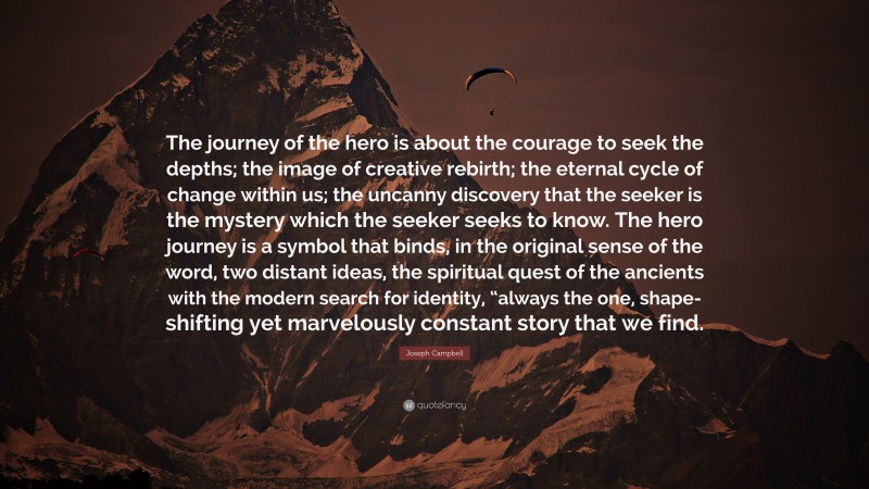 Joseph Campbell Quote: “The journey of the hero is about the courage to seek the depths; the image of creative rebirth; the eternal cycle of change within us; the uncanny discovery that the seeker is the mystery which the seeker seeks to know. The hero journey is a symbol that binds, in the original sense of the word, two distant ideas, the spiritual quest of the ancients with the modern search for identity, “always the one, shape-shifting yet marvelously constant story that we find.”