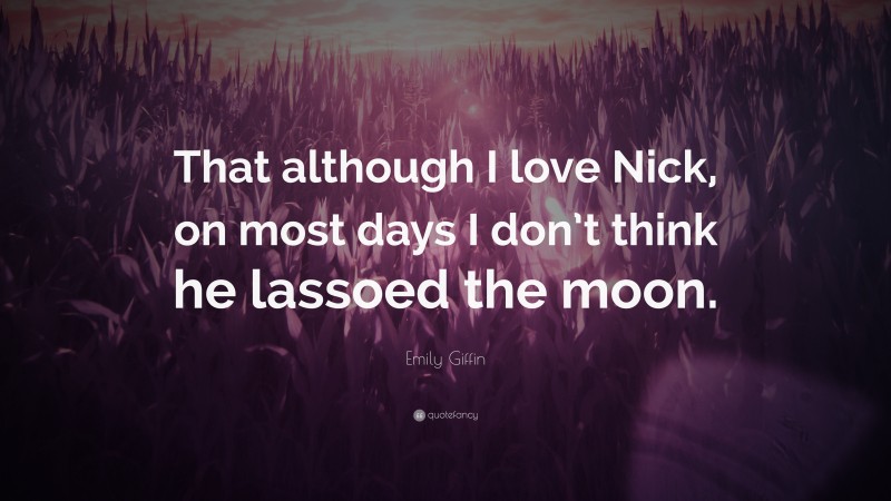 Emily Giffin Quote: “That although I love Nick, on most days I don’t think he lassoed the moon.”