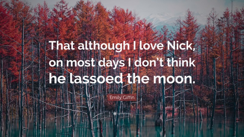 Emily Giffin Quote: “That although I love Nick, on most days I don’t think he lassoed the moon.”