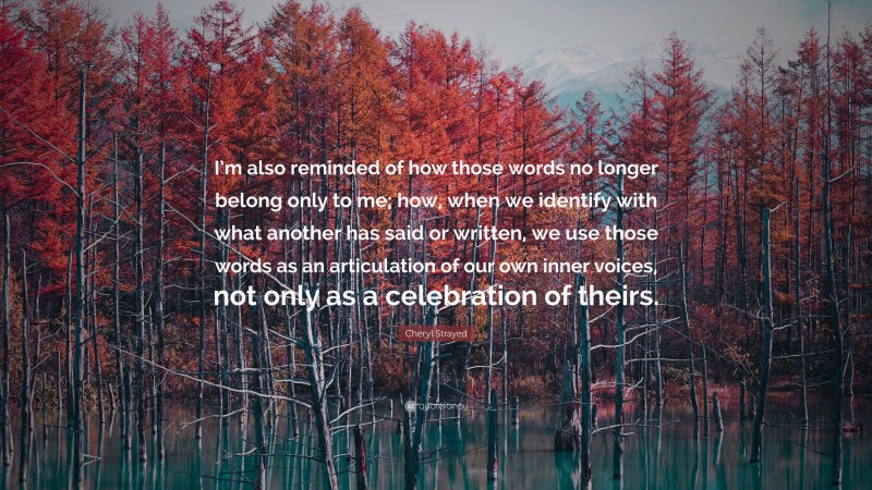 Cheryl Strayed Quote: “I’m also reminded of how those words no longer belong only to me; how, when we identify with what another has said or written, we use those words as an articulation of our own inner voices, not only as a celebration of theirs.”