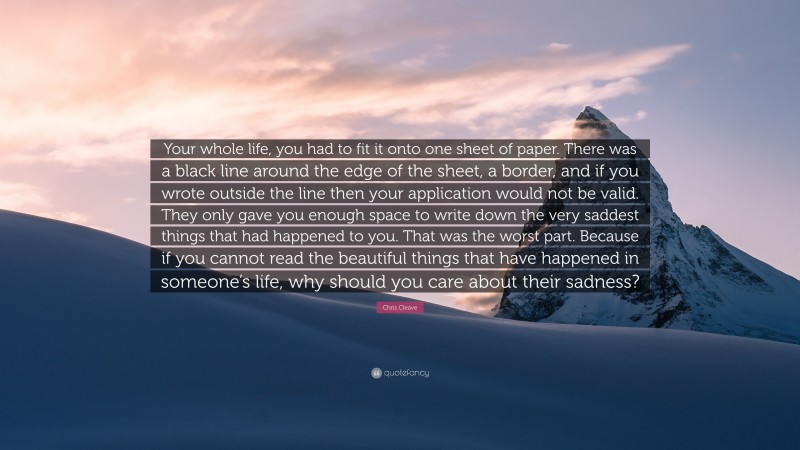 Chris Cleave Quote: “Your whole life, you had to fit it onto one sheet of paper. There was a black line around the edge of the sheet, a border, and if you wrote outside the line then your application would not be valid. They only gave you enough space to write down the very saddest things that had happened to you. That was the worst part. Because if you cannot read the beautiful things that have happened in someone’s life, why should you care about their sadness?”