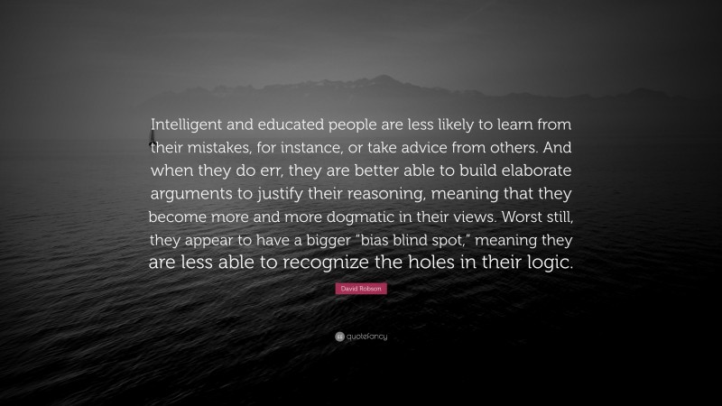 David Robson Quote: “Intelligent and educated people are less likely to learn from their mistakes, for instance, or take advice from others. And when they do err, they are better able to build elaborate arguments to justify their reasoning, meaning that they become more and more dogmatic in their views. Worst still, they appear to have a bigger “bias blind spot,” meaning they are less able to recognize the holes in their logic.”