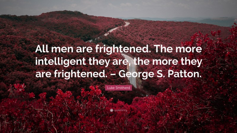 Luke Smitherd Quote: “All men are frightened. The more intelligent they are, the more they are frightened. – George S. Patton.”