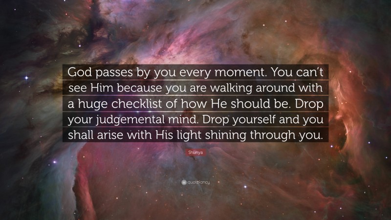 Shunya Quote: “God passes by you every moment. You can’t see Him because you are walking around with a huge checklist of how He should be. Drop your judgemental mind. Drop yourself and you shall arise with His light shining through you.”