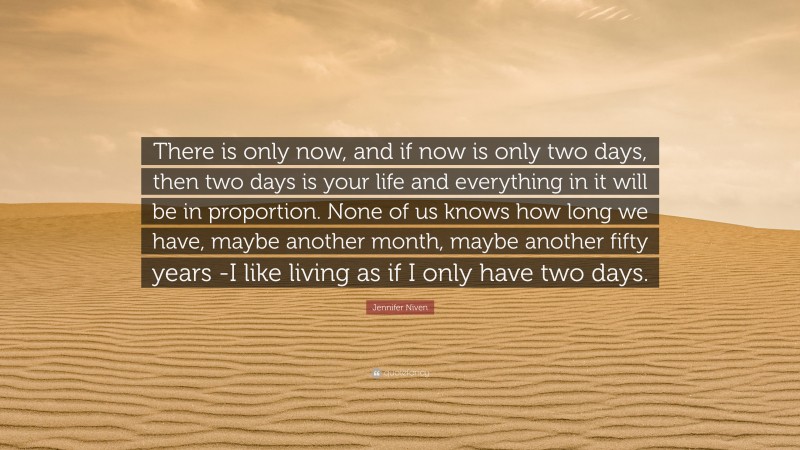 Jennifer Niven Quote: “There is only now, and if now is only two days, then two days is your life and everything in it will be in proportion. None of us knows how long we have, maybe another month, maybe another fifty years -I like living as if I only have two days.”