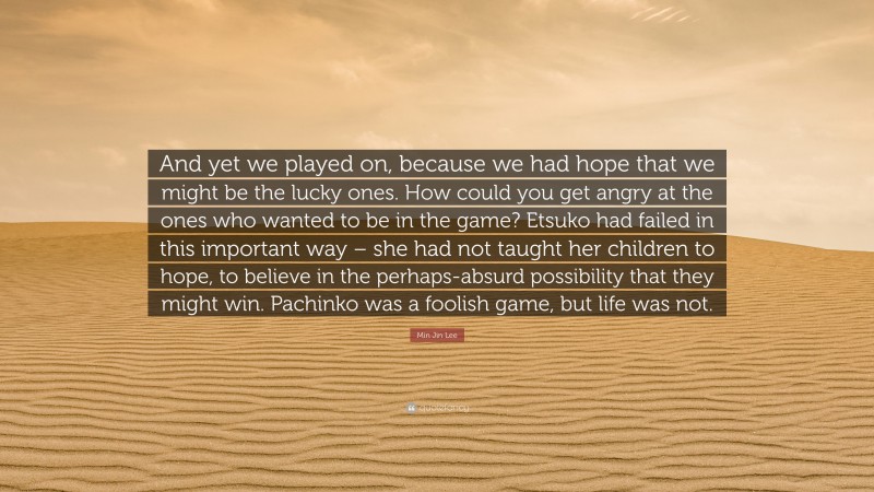 Min Jin Lee Quote: “And yet we played on, because we had hope that we might be the lucky ones. How could you get angry at the ones who wanted to be in the game? Etsuko had failed in this important way – she had not taught her children to hope, to believe in the perhaps-absurd possibility that they might win. Pachinko was a foolish game, but life was not.”