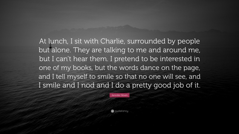 Jennifer Niven Quote: “At lunch, I sit with Charlie, surrounded by people but alone. They are talking to me and around me, but I can’t hear them. I pretend to be interested in one of my books, but the words dance on the page, and I tell myself to smile so that no one will see, and I smile and I nod and I do a pretty good job of it.”