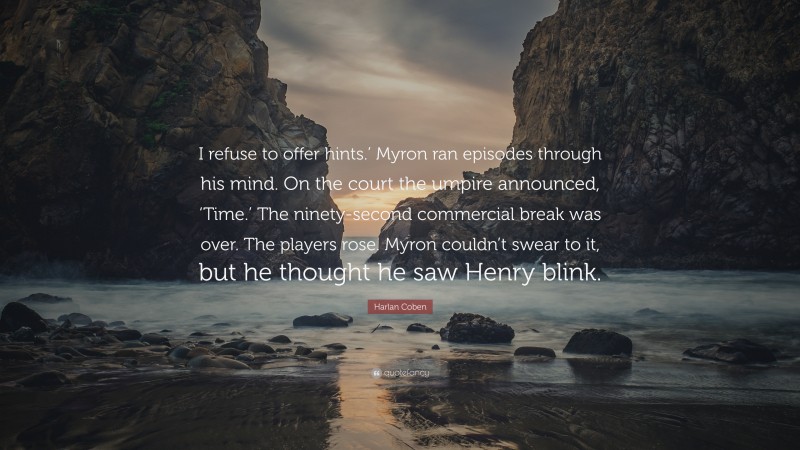 Harlan Coben Quote: “I refuse to offer hints.’ Myron ran episodes through his mind. On the court the umpire announced, ‘Time.’ The ninety-second commercial break was over. The players rose. Myron couldn’t swear to it, but he thought he saw Henry blink.”