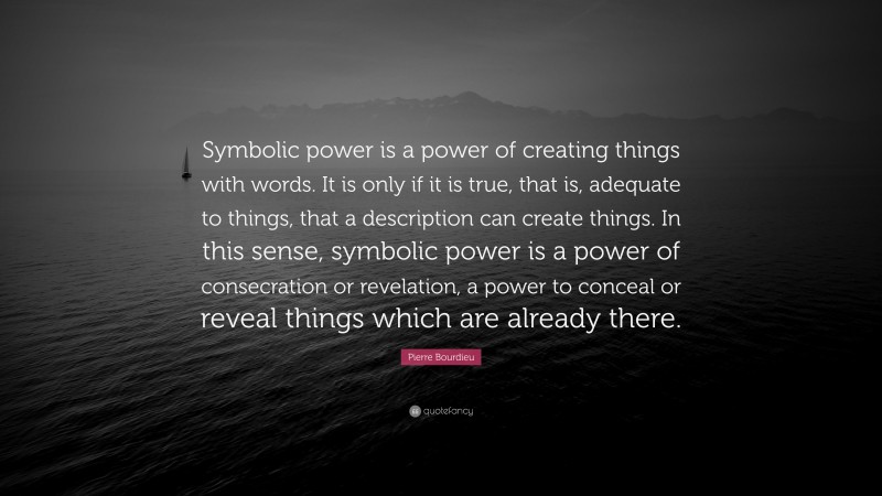 Pierre Bourdieu Quote: “Symbolic power is a power of creating things with words. It is only if it is true, that is, adequate to things, that a description can create things. In this sense, symbolic power is a power of consecration or revelation, a power to conceal or reveal things which are already there.”