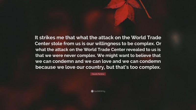 Claudia Rankine Quote: “It strikes me that what the attack on the World Trade Center stole from us is our willingness to be complex. Or what the attack on the World Trade Center revealed to us is that we were never complex. We might want to believe that we can condemn and we can love and we can condemn because we love our country, but that’s too complex.”