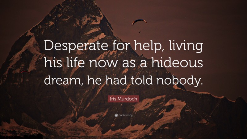 Iris Murdoch Quote: “Desperate for help, living his life now as a hideous dream, he had told nobody.”