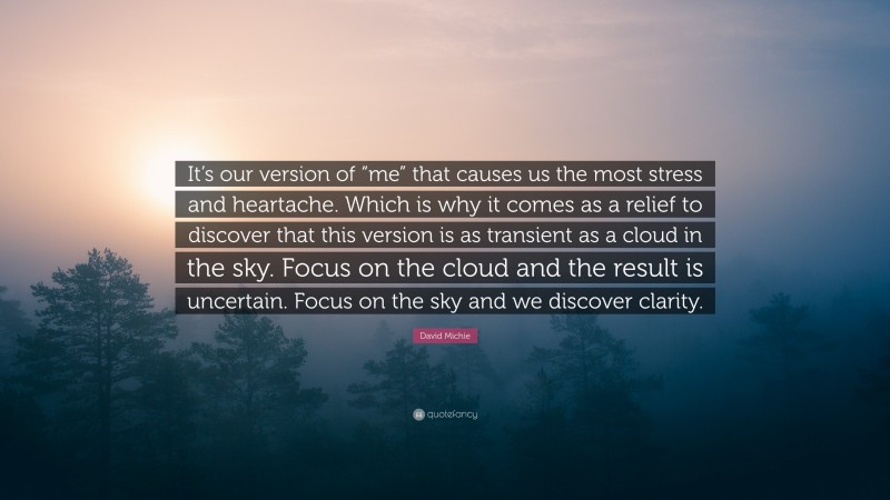 David Michie Quote: “It’s our version of “me” that causes us the most stress and heartache. Which is why it comes as a relief to discover that this version is as transient as a cloud in the sky. Focus on the cloud and the result is uncertain. Focus on the sky and we discover clarity.”
