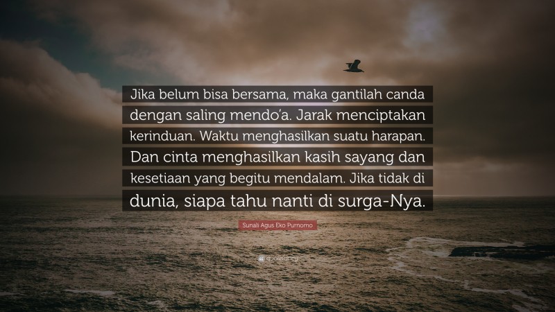 Sunali Agus Eko Purnomo Quote: “Jika belum bisa bersama, maka gantilah canda dengan saling mendo’a. Jarak menciptakan kerinduan. Waktu menghasilkan suatu harapan. Dan cinta menghasilkan kasih sayang dan kesetiaan yang begitu mendalam. Jika tidak di dunia, siapa tahu nanti di surga-Nya.”