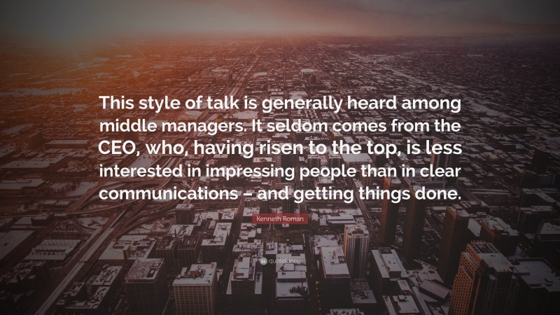 Kenneth Roman Quote: “This style of talk is generally heard among middle managers. It seldom comes from the CEO, who, having risen to the top, is less interested in impressing people than in clear communications – and getting things done.”