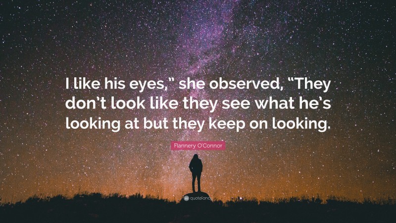 Flannery O'Connor Quote: “I like his eyes,” she observed, “They don’t look like they see what he’s looking at but they keep on looking.”