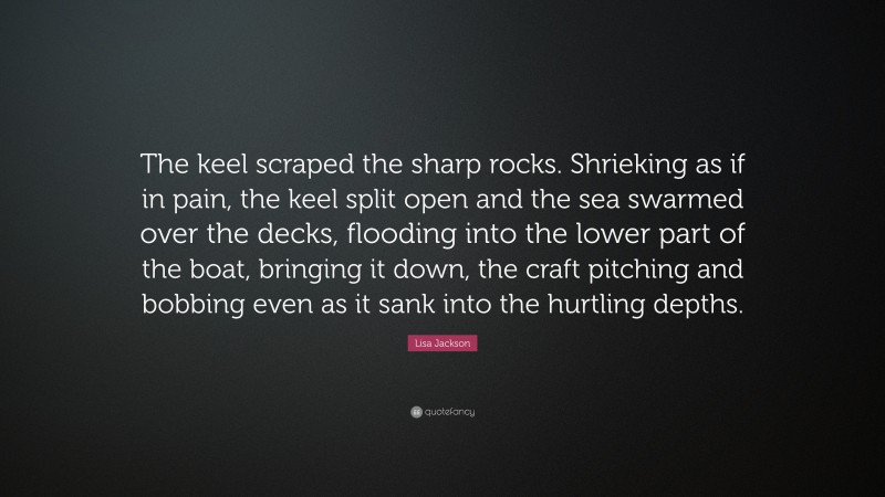 Lisa Jackson Quote: “The keel scraped the sharp rocks. Shrieking as if in pain, the keel split open and the sea swarmed over the decks, flooding into the lower part of the boat, bringing it down, the craft pitching and bobbing even as it sank into the hurtling depths.”
