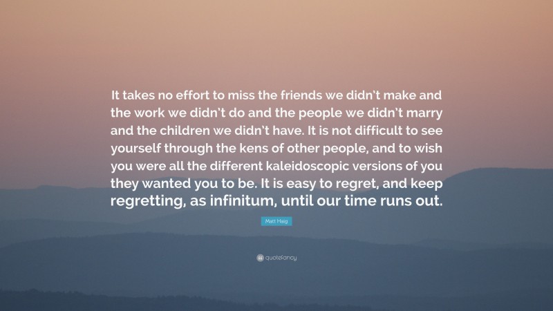 Matt Haig Quote: “It takes no effort to miss the friends we didn’t make and the work we didn’t do and the people we didn’t marry and the children we didn’t have. It is not difficult to see yourself through the kens of other people, and to wish you were all the different kaleidoscopic versions of you they wanted you to be. It is easy to regret, and keep regretting, as infinitum, until our time runs out.”