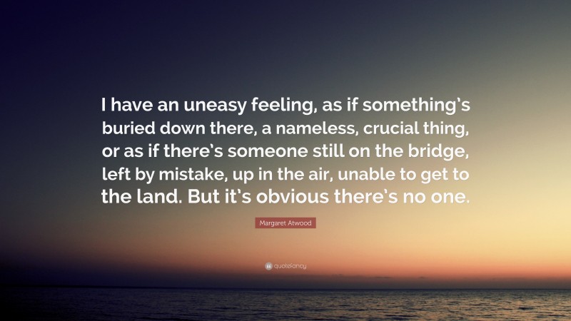 Margaret Atwood Quote: “I have an uneasy feeling, as if something’s buried down there, a nameless, crucial thing, or as if there’s someone still on the bridge, left by mistake, up in the air, unable to get to the land. But it’s obvious there’s no one.”