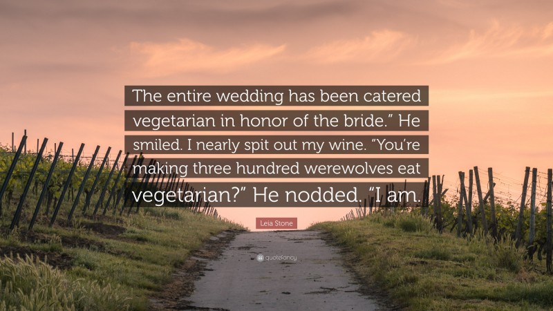 Leia Stone Quote: “The entire wedding has been catered vegetarian in honor of the bride.” He smiled. I nearly spit out my wine. “You’re making three hundred werewolves eat vegetarian?” He nodded. “I am.”