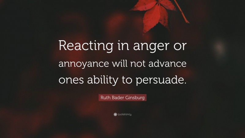 Ruth Bader Ginsburg Quote: “Reacting in anger or annoyance will not advance ones ability to persuade.”