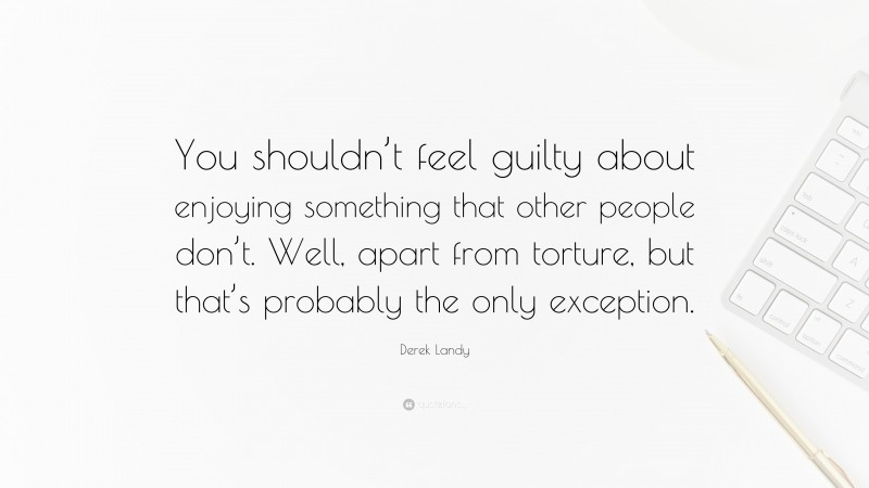 Derek Landy Quote: “You shouldn’t feel guilty about enjoying something that other people don’t. Well, apart from torture, but that’s probably the only exception.”