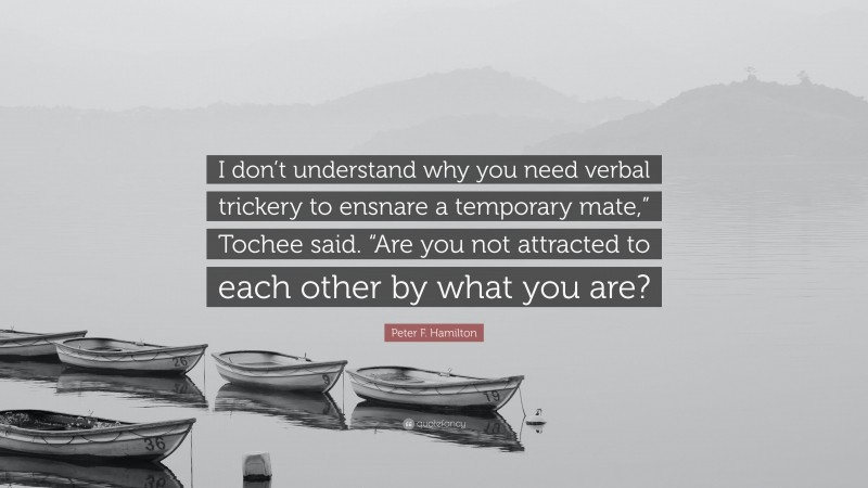 Peter F. Hamilton Quote: “I don’t understand why you need verbal trickery to ensnare a temporary mate,” Tochee said. “Are you not attracted to each other by what you are?”