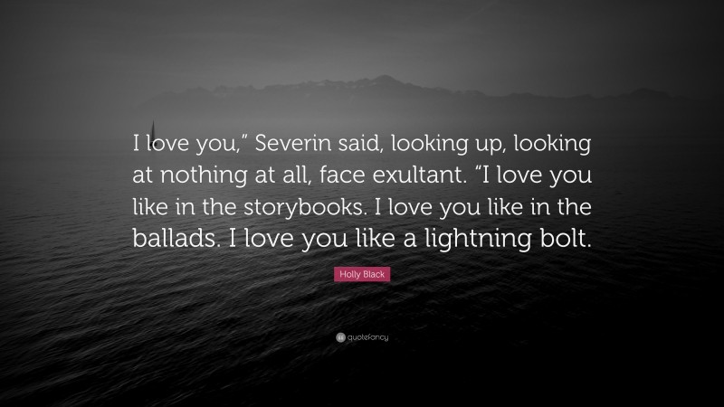 Holly Black Quote: “I love you,” Severin said, looking up, looking at nothing at all, face exultant. “I love you like in the storybooks. I love you like in the ballads. I love you like a lightning bolt.”
