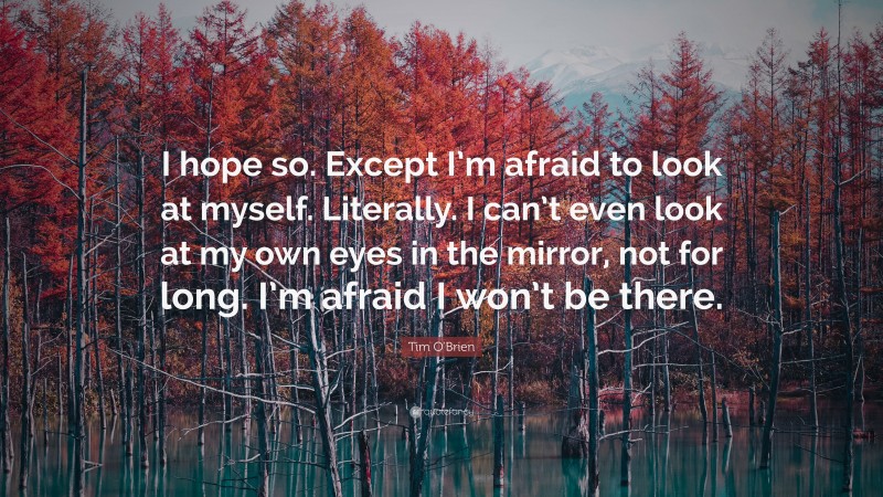 Tim O'Brien Quote: “I hope so. Except I’m afraid to look at myself. Literally. I can’t even look at my own eyes in the mirror, not for long. I’m afraid I won’t be there.”