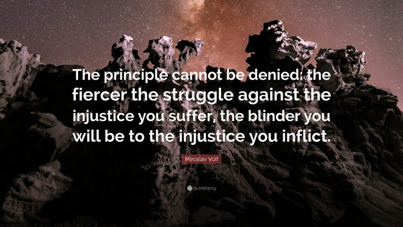 Miroslav Volf Quote: “The principle cannot be denied: the fiercer the struggle against the injustice you suffer, the blinder you will be to the injustice you inflict.”