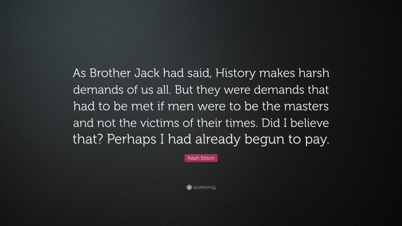 Ralph Ellison Quote: “As Brother Jack had said, History makes harsh demands of us all. But they were demands that had to be met if men were to be the masters and not the victims of their times. Did I believe that? Perhaps I had already begun to pay.”