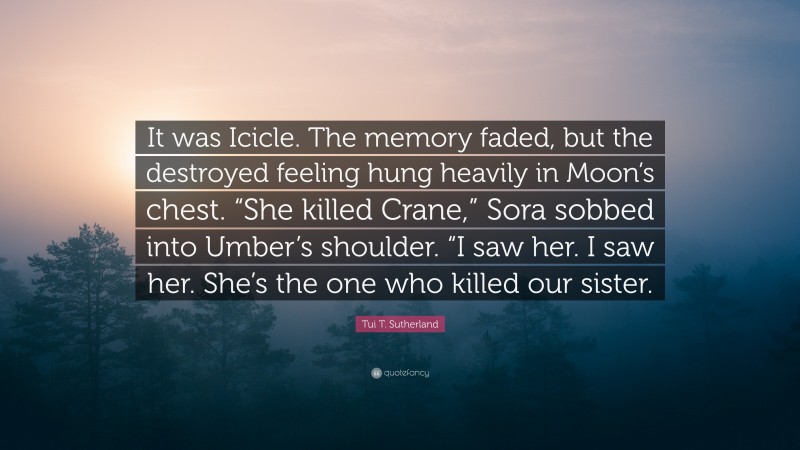 Tui T. Sutherland Quote: “It was Icicle. The memory faded, but the destroyed feeling hung heavily in Moon’s chest. “She killed Crane,” Sora sobbed into Umber’s shoulder. “I saw her. I saw her. She’s the one who killed our sister.”