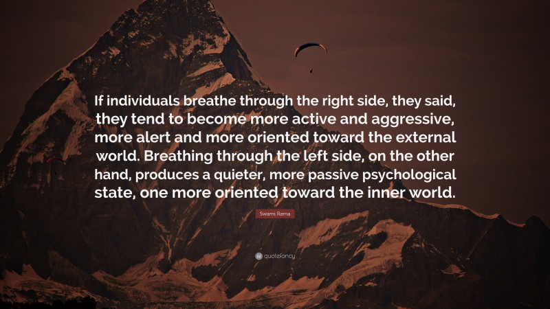 Swami Rama Quote: “If individuals breathe through the right side, they said, they tend to become more active and aggressive, more alert and more oriented toward the external world. Breathing through the left side, on the other hand, produces a quieter, more passive psychological state, one more oriented toward the inner world.”