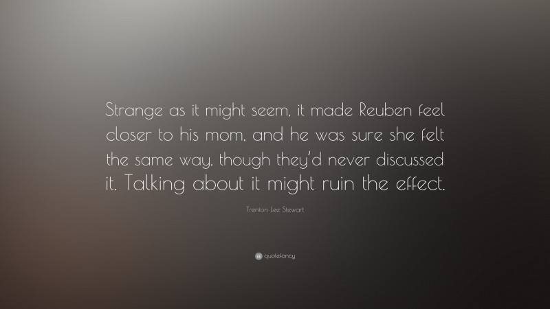 Trenton Lee Stewart Quote: “Strange as it might seem, it made Reuben feel closer to his mom, and he was sure she felt the same way, though they’d never discussed it. Talking about it might ruin the effect.”