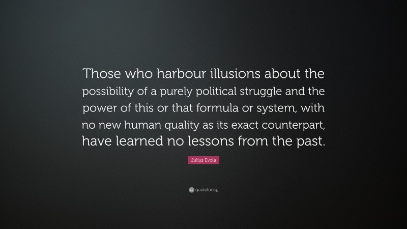 Julius Evola Quote: “Those who harbour illusions about the possibility of a purely political struggle and the power of this or that formula or system, with no new human quality as its exact counterpart, have learned no lessons from the past.”