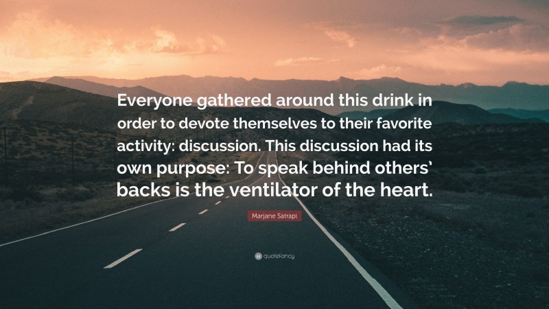 Marjane Satrapi Quote: “Everyone gathered around this drink in order to devote themselves to their favorite activity: discussion. This discussion had its own purpose: To speak behind others’ backs is the ventilator of the heart.”