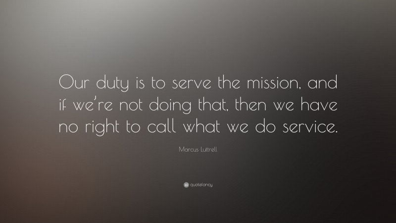Marcus Luttrell Quote: “Our duty is to serve the mission, and if we’re not doing that, then we have no right to call what we do service.”