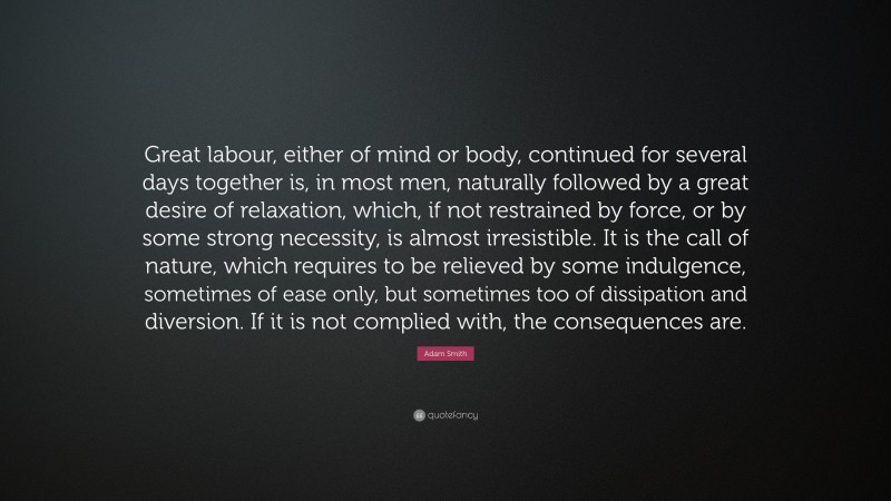 Adam Smith Quote: “Great labour, either of mind or body, continued for several days together is, in most men, naturally followed by a great desire of relaxation, which, if not restrained by force, or by some strong necessity, is almost irresistible. It is the call of nature, which requires to be relieved by some indulgence, sometimes of ease only, but sometimes too of dissipation and diversion. If it is not complied with, the consequences are.”