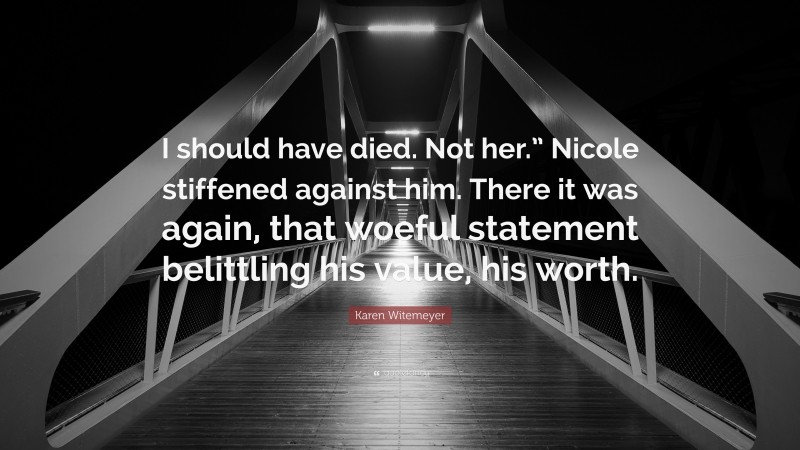 Karen Witemeyer Quote: “I should have died. Not her.” Nicole stiffened against him. There it was again, that woeful statement belittling his value, his worth.”