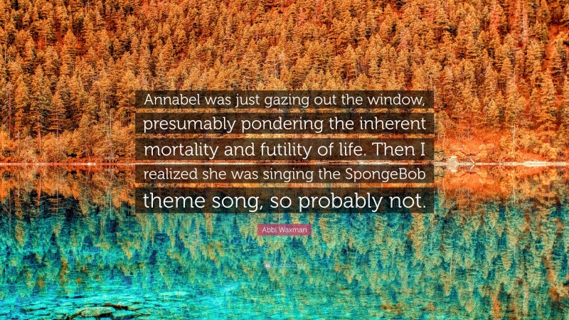Abbi Waxman Quote: “Annabel was just gazing out the window, presumably pondering the inherent mortality and futility of life. Then I realized she was singing the SpongeBob theme song, so probably not.”
