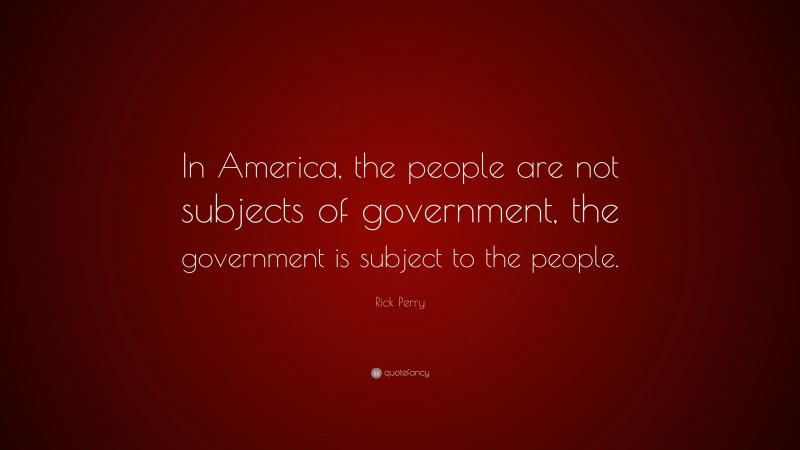 Rick Perry Quote: “In America, the people are not subjects of government, the government is subject to the people.”