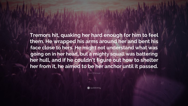 Karen Witemeyer Quote: “Tremors hit, quaking her hard enough for him to feel them. He wrapped his arms around her and bent his face close to hers. He might not understand what was going on in her head, but a mighty squall was battering her hull, and if he couldn’t figure out how to shelter her from it, he aimed to be her anchor until it passed.”