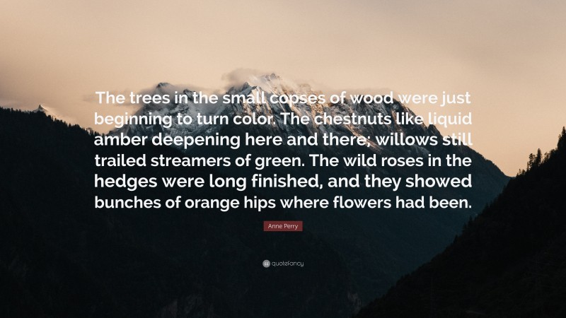 Anne Perry Quote: “The trees in the small copses of wood were just beginning to turn color. The chestnuts like liquid amber deepening here and there; willows still trailed streamers of green. The wild roses in the hedges were long finished, and they showed bunches of orange hips where flowers had been.”