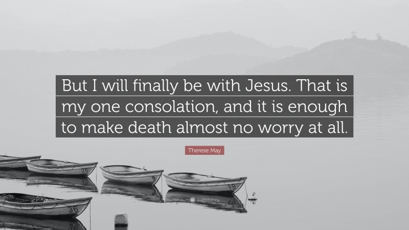 Therese May Quote: “But I will finally be with Jesus. That is my one consolation, and it is enough to make death almost no worry at all.”