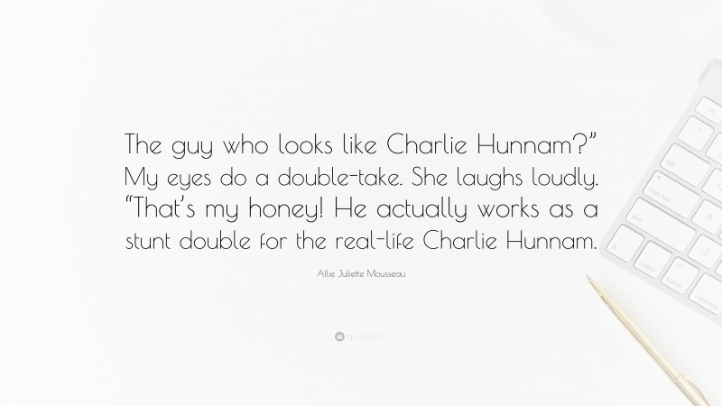 Allie Juliette Mousseau Quote: “The guy who looks like Charlie Hunnam?” My eyes do a double-take. She laughs loudly. “That’s my honey! He actually works as a stunt double for the real-life Charlie Hunnam.”