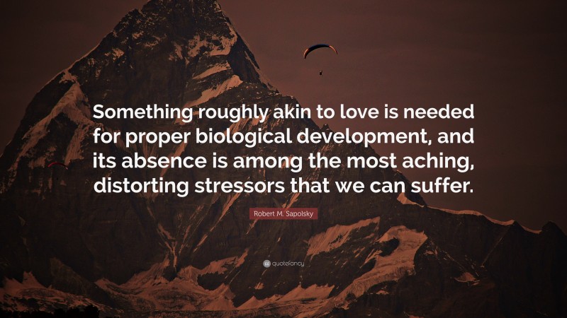 Robert M. Sapolsky Quote: “Something roughly akin to love is needed for proper biological development, and its absence is among the most aching, distorting stressors that we can suffer.”
