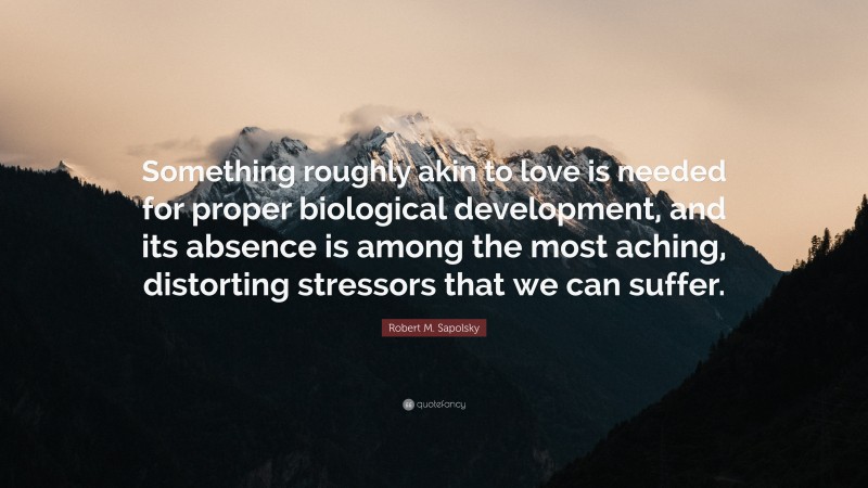 Robert M. Sapolsky Quote: “Something roughly akin to love is needed for proper biological development, and its absence is among the most aching, distorting stressors that we can suffer.”